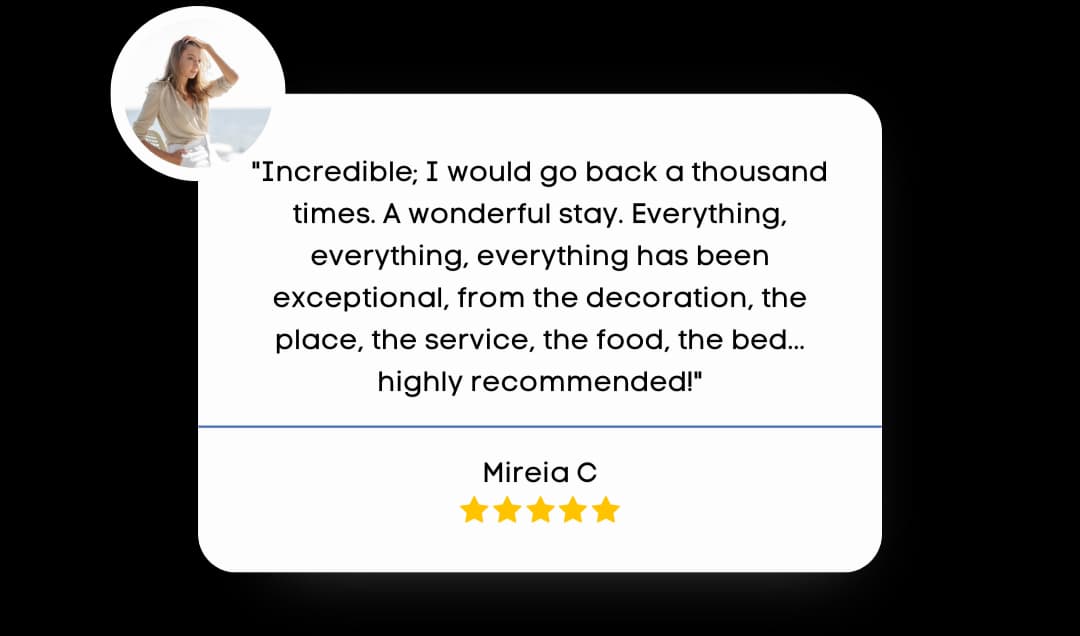 Review byMireia C that reads "Incredible; I would go back a thousand times. A wonderful stay. Everything, everything, everything has been exceptional, fro the decoration, the place, the service, the food, the bed... highly recommend."